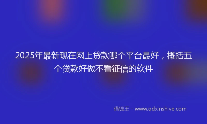 2025年最新现在网上贷款哪个平台最好，概括五个贷款好做不看征信的软件