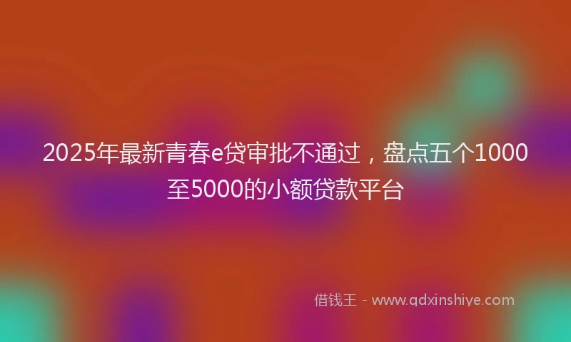 2025年最新青春e贷审批不通过，盘点五个1000至5000的小额贷款平台