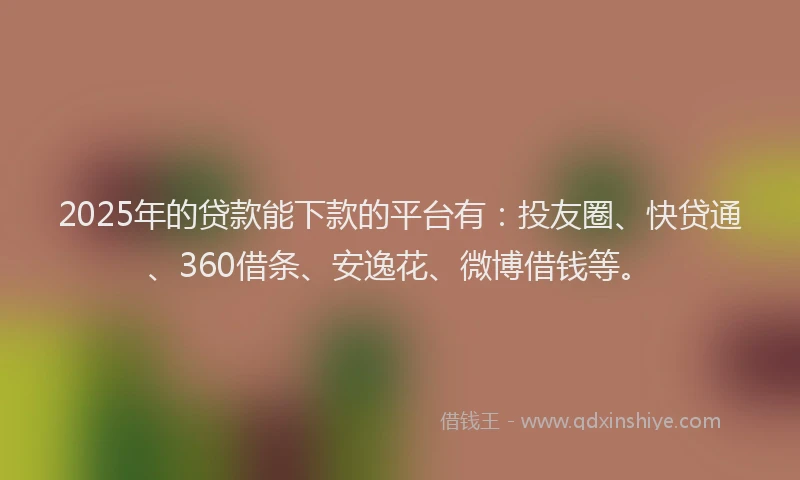 2025年的贷款能下款的平台有：投友圈、快贷通、360借条、安逸花、微博借钱等。