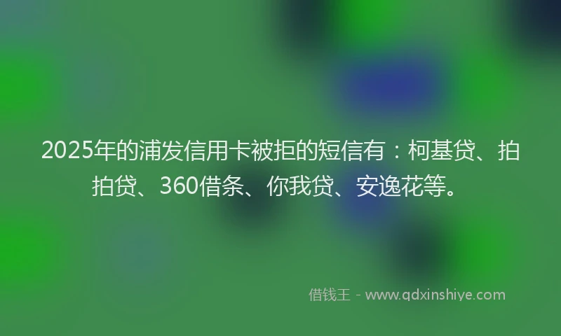 2025年的浦发信用卡被拒的短信有：柯基贷、拍拍贷、360借条、你我贷、安逸花等。