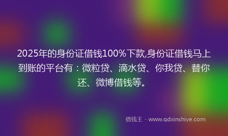 2025年的身份证借钱100%下款,身份证借钱马上到账的平台有：微粒贷、滴水贷、你我贷、替你还、微博借钱等。
