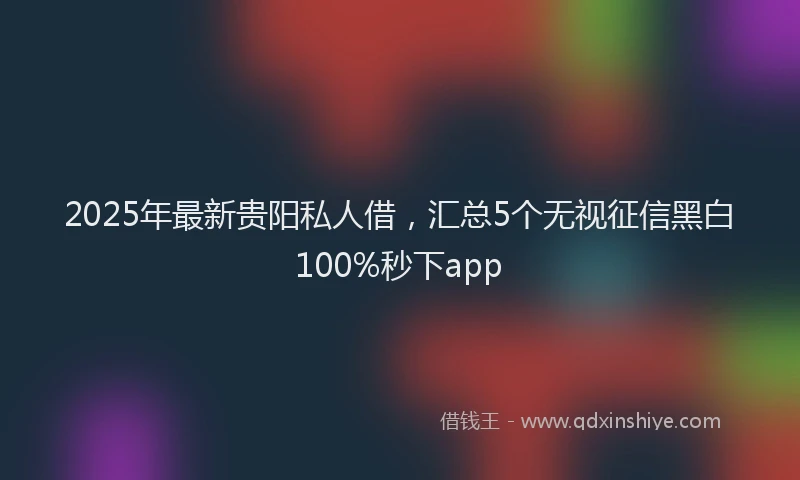 2025年最新贵阳私人借，汇总5个无视征信黑白100%秒下app