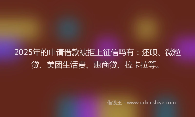 2025年的申请借款被拒上征信吗有：还呗、微粒贷、美团生活费、惠商贷、拉卡拉等。