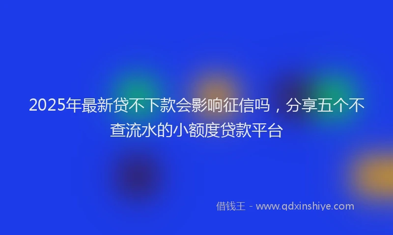 2025年最新贷不下款会影响征信吗，分享五个不查流水的小额度贷款平台