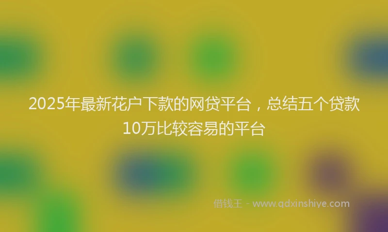 2025年最新花户下款的网贷平台，总结五个贷款10万比较容易的平台