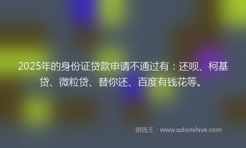 2025年的身份证贷款申请不通过有：还呗、柯基贷、微粒贷、替你还、百度有钱花等。