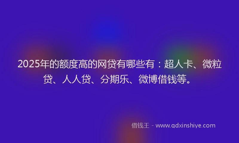 2025年的额度高的网贷有哪些有：超人卡、微粒贷、人人贷、分期乐、微博借钱等。