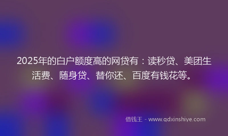2025年的白户额度高的网贷有：读秒贷、美团生活费、随身贷、替你还、百度有钱花等。