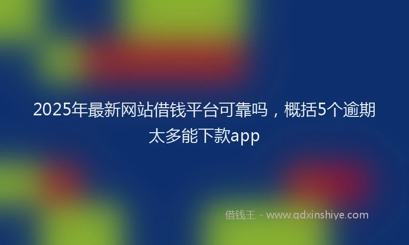 2025年最新网站借钱平台可靠吗，概括5个逾期太多能下款app