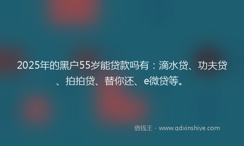 2025年的黑户55岁能贷款吗有：滴水贷、功夫贷、拍拍贷、替你还、e微贷等。