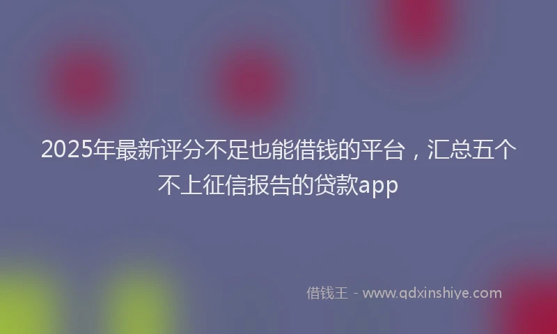 2025年最新评分不足也能借钱的平台，汇总五个不上征信报告的贷款app