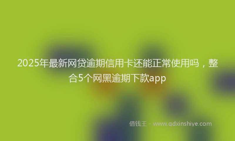2025年最新网贷逾期信用卡还能正常使用吗，整合5个网黑逾期下款app