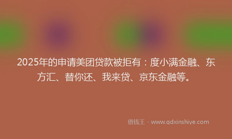 2025年的申请美团贷款被拒有：度小满金融、东方汇、替你还、我来贷、京东金融等。