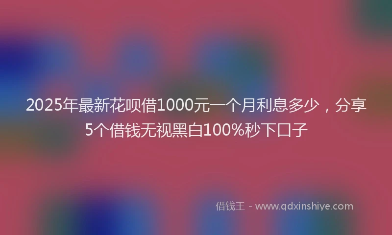 2025年最新花呗借1000元一个月利息多少，分享5个借钱无视黑白100%秒下口子