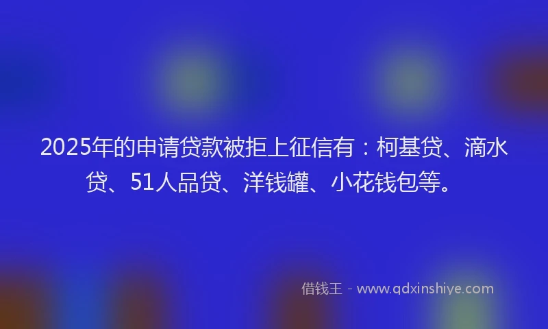 2025年的申请贷款被拒上征信有：柯基贷、滴水贷、51人品贷、洋钱罐、小花钱包等。