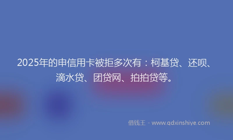 2025年的申信用卡被拒多次有：柯基贷、还呗、滴水贷、团贷网、拍拍贷等。