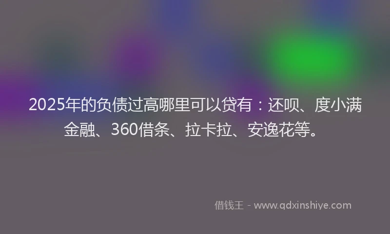 2025年的负债过高哪里可以贷有：还呗、度小满金融、360借条、拉卡拉、安逸花等。