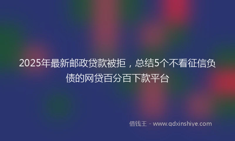 2025年最新邮政贷款被拒，总结5个不看征信负债的网贷百分百下款平台