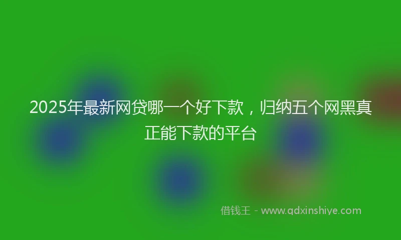 2025年最新网贷哪一个好下款，归纳五个网黑真正能下款的平台