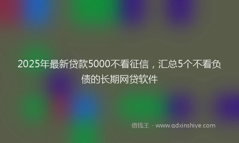 2025年最新贷款5000不看征信，汇总5个不看负债的长期网贷软件