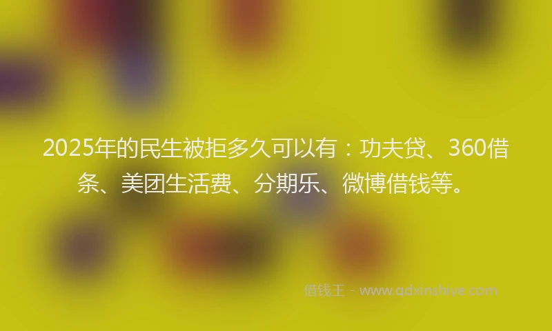 2025年的民生被拒多久可以有：功夫贷、360借条、美团生活费、分期乐、微博借钱等。