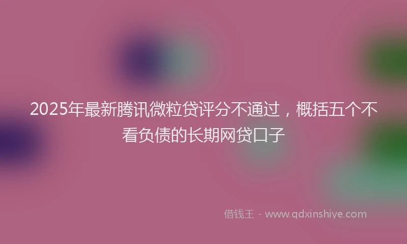 2025年最新腾讯微粒贷评分不通过，概括五个不看负债的长期网贷口子