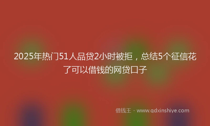 2025年热门51人品贷2小时被拒，总结5个征信花了可以借钱的网贷口子