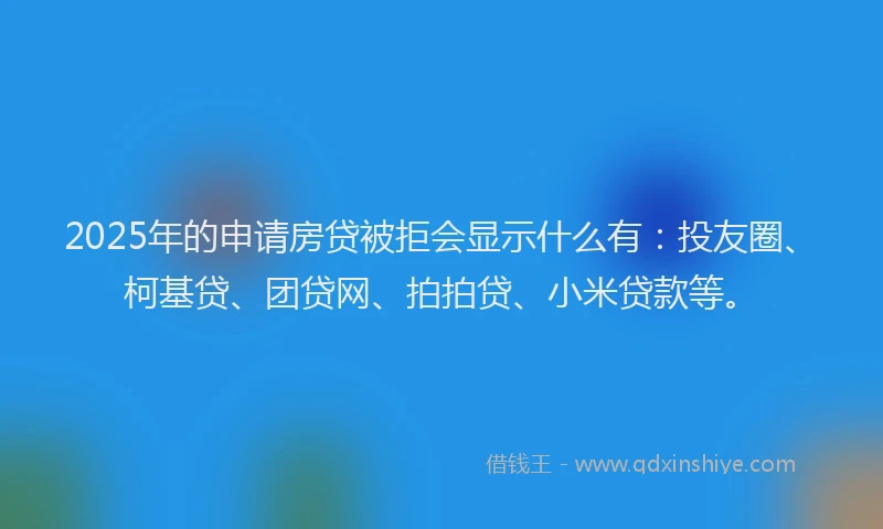 2025年的申请房贷被拒会显示什么有：投友圈、柯基贷、团贷网、拍拍贷、小米贷款等。