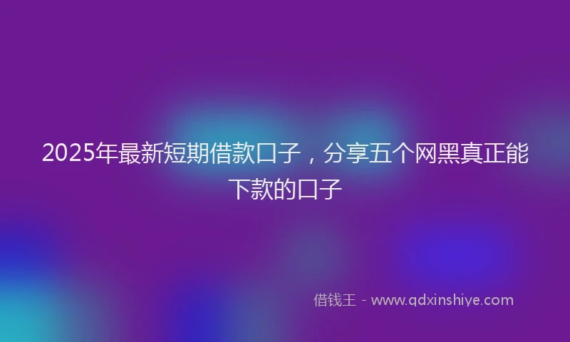 2025年最新短期借款口子，分享五个网黑真正能下款的口子