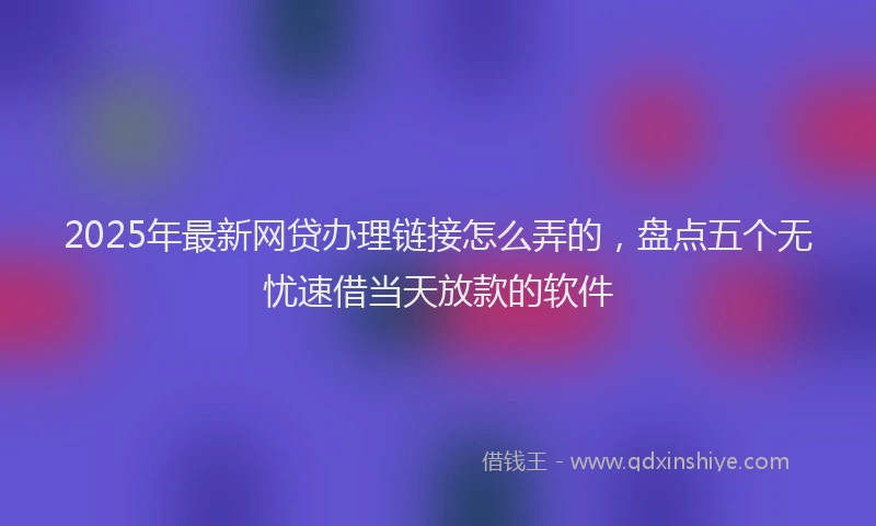 2025年最新网贷办理链接怎么弄的，盘点五个无忧速借当天放款的软件
