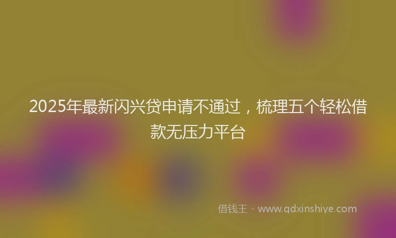 2025年最新闪兴贷申请不通过，梳理五个轻松借款无压力平台