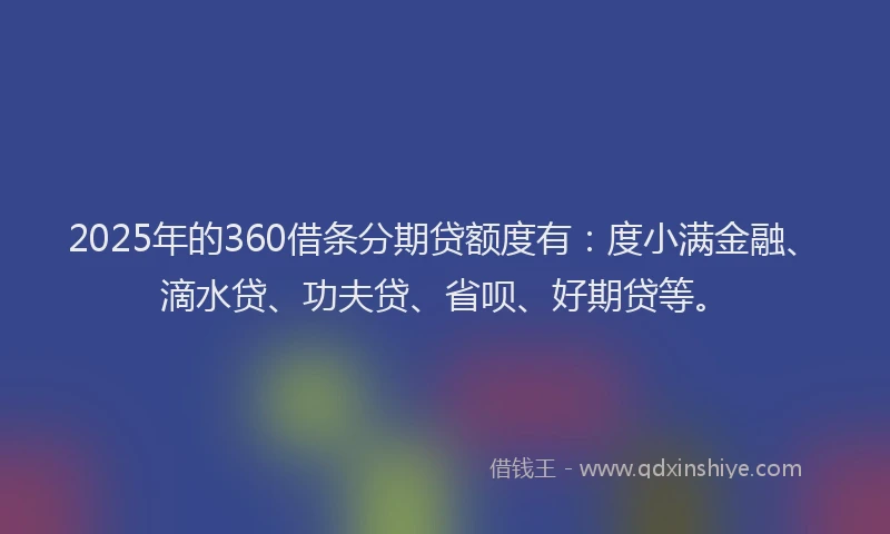 2025年的360借条分期贷额度有：度小满金融、滴水贷、功夫贷、省呗、好期贷等。