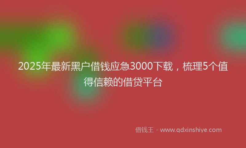 2025年最新黑户借钱应急3000下载，梳理5个值得信赖的借贷平台