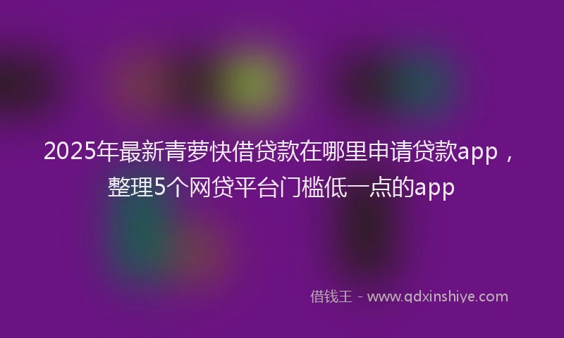 2025年最新青萝快借贷款在哪里申请贷款app，整理5个网贷平台门槛低一点的app