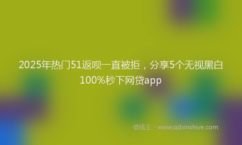 2025年热门51返呗一直被拒，分享5个无视黑白100%秒下网贷app