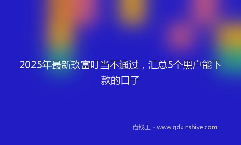 2025年最新玖富叮当不通过，汇总5个黑户能下款的口子