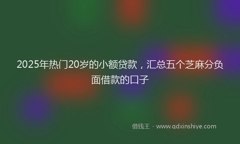 2025年热门20岁的小额贷款，汇总五个芝麻分负面借款的口子