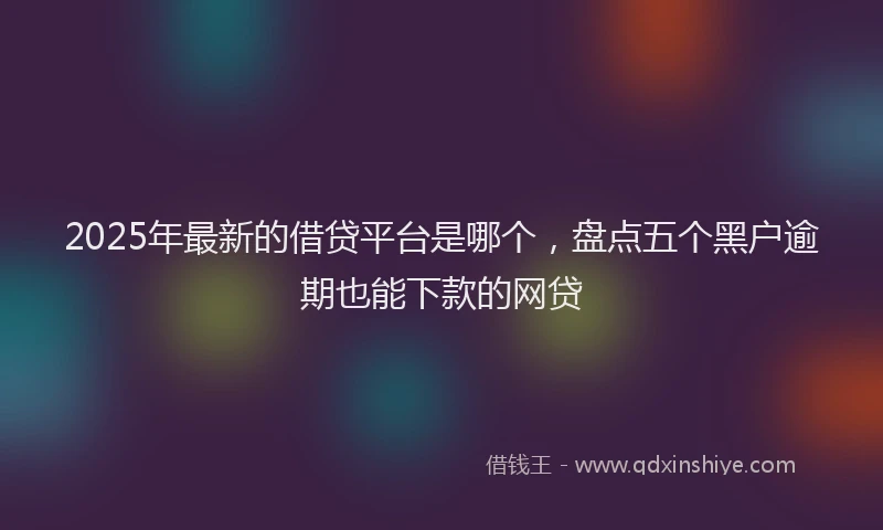 2025年最新的借贷平台是哪个，盘点五个黑户逾期也能下款的网贷