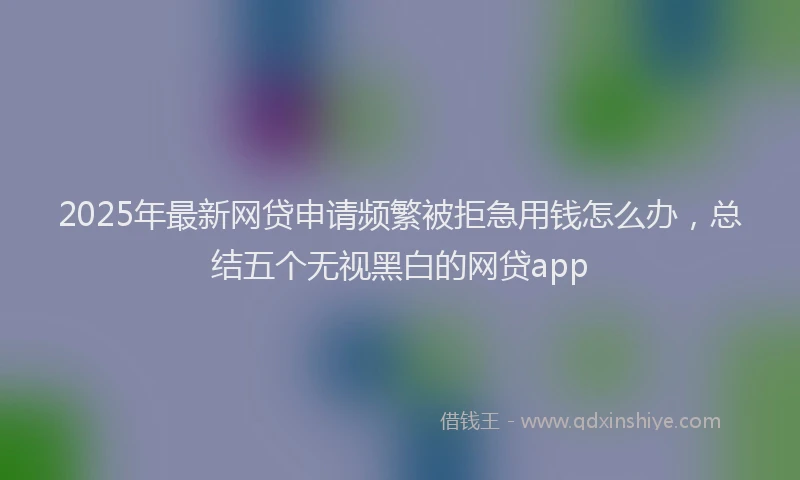 2025年最新网贷申请频繁被拒急用钱怎么办，总结五个无视黑白的网贷app