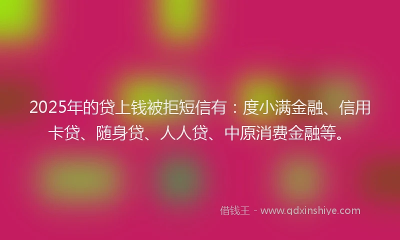2025年的贷上钱被拒短信有：度小满金融、信用卡贷、随身贷、人人贷、中原消费金融等。