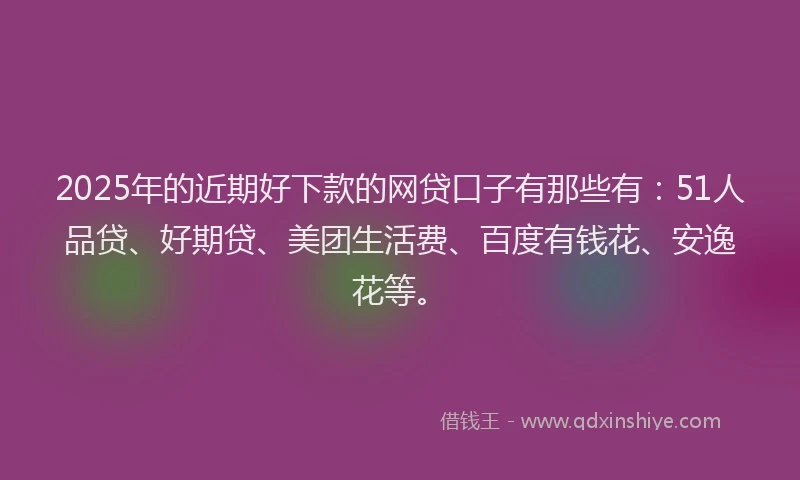 2025年的近期好下款的网贷口子有那些有：51人品贷、好期贷、美团生活费、百度有钱花、安逸花等。