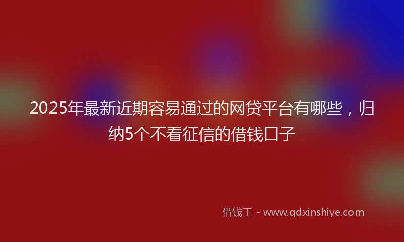 2025年最新近期容易通过的网贷平台有哪些，归纳5个不看征信的借钱口子