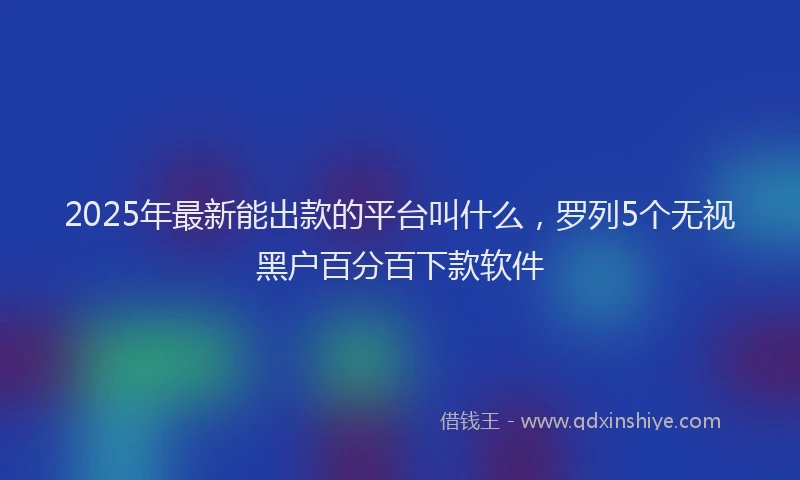 2025年最新能出款的平台叫什么，罗列5个无视黑户百分百下款软件
