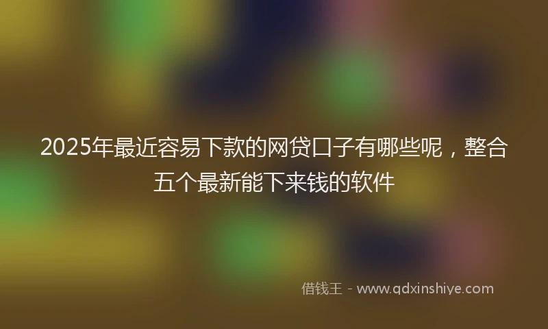 2025年最近容易下款的网贷口子有哪些呢，整合五个最新能下来钱的软件