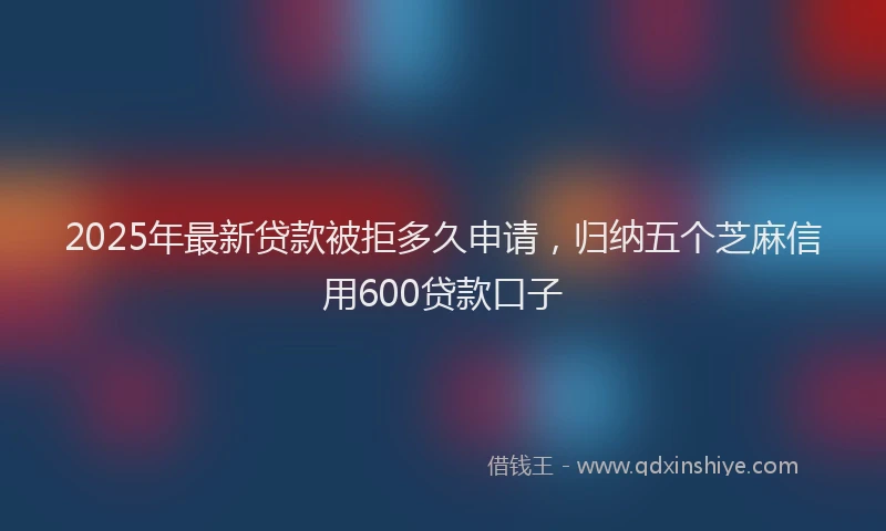 2025年最新贷款被拒多久申请，归纳五个芝麻信用600贷款口子