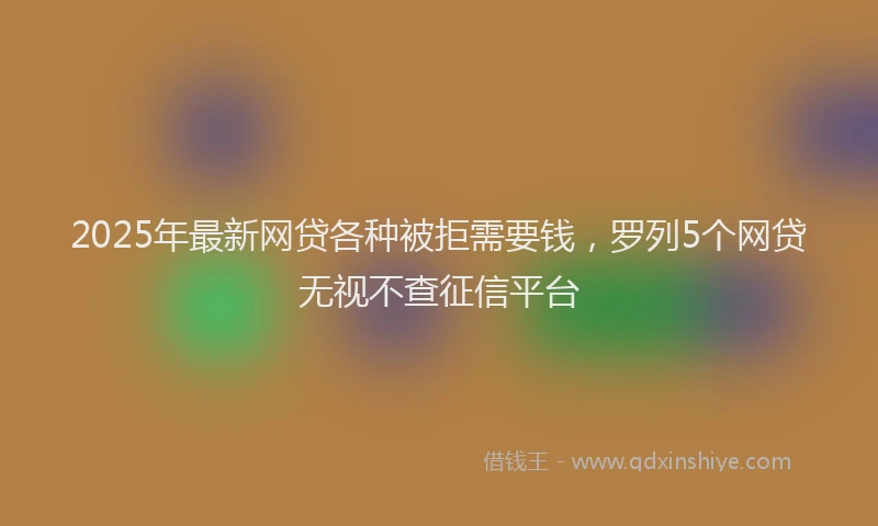2025年最新网贷各种被拒需要钱，罗列5个网贷无视不查征信平台