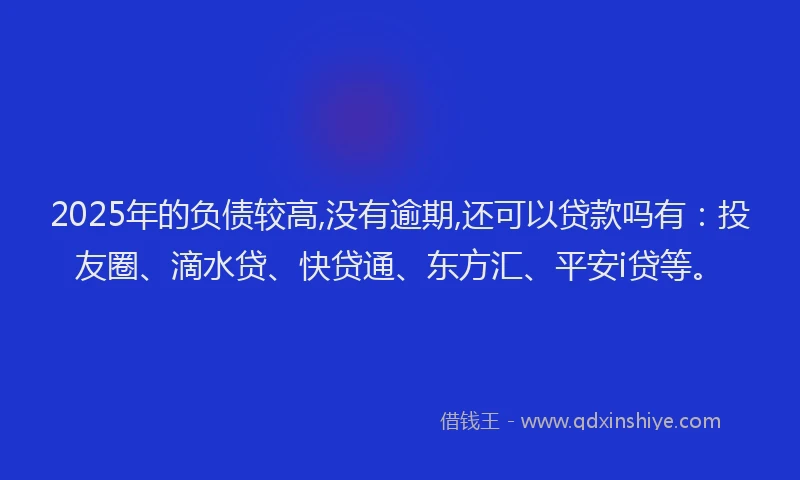 2025年的负债较高,没有逾期,还可以贷款吗有：投友圈、滴水贷、快贷通、东方汇、平安i贷等。