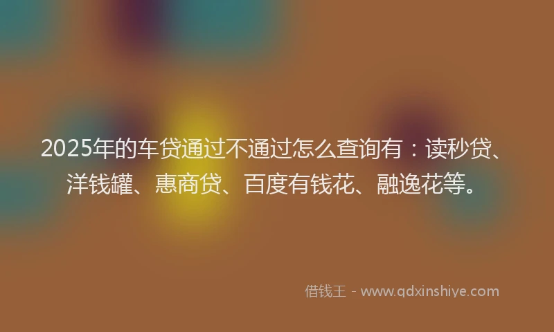 2025年的车贷通过不通过怎么查询有：读秒贷、洋钱罐、惠商贷、百度有钱花、融逸花等。
