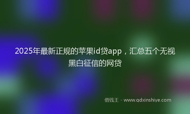 2025年最新正规的苹果id贷app，汇总五个无视黑白征信的网贷