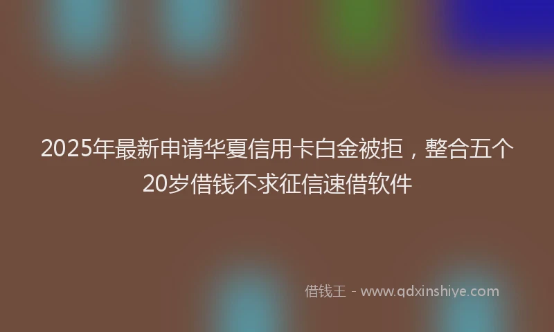 2025年最新申请华夏信用卡白金被拒，整合五个20岁借钱不求征信速借软件